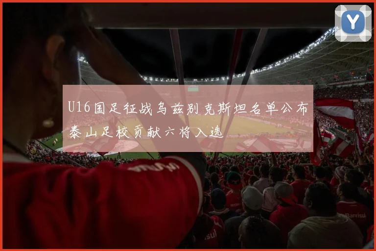 U16国足征战乌兹别克斯坦名单公布泰山足校贡献六将入选