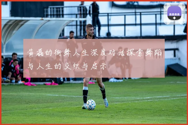 黄磊的街舞人生深度对话探索舞蹈与人生的交织与启示