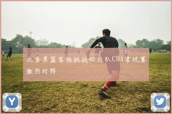 北京男篮客场挑战四川队CBA常规赛激烈对阵