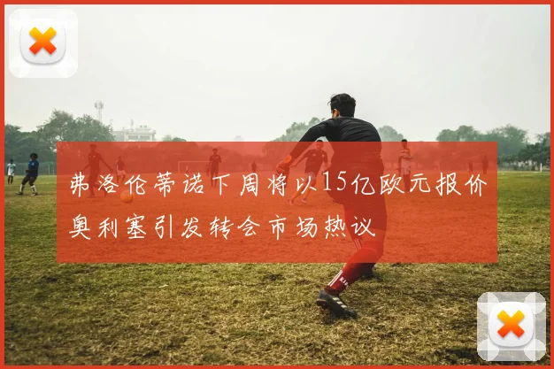 弗洛伦蒂诺下周将以15亿欧元报价奥利塞引发转会市场热议