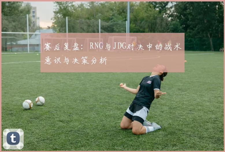 赛后复盘：RNG与JDG对决中的战术意识与决策分析