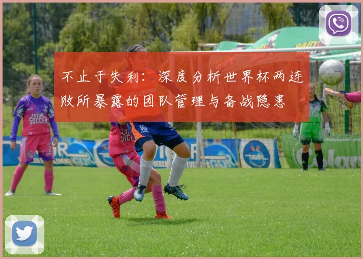 不止于失利：深度分析世界杯两连败所暴露的团队管理与备战隐患